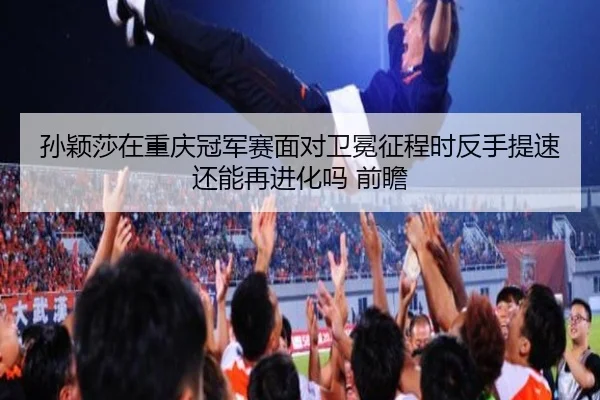 孙颖莎在重庆冠军赛面对卫冕征程时反手提速还能再进化吗 前瞻