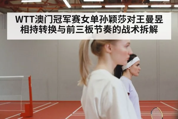WTT澳门冠军赛女单孙颖莎对王曼昱 相持转换与前三板节奏的战术拆解