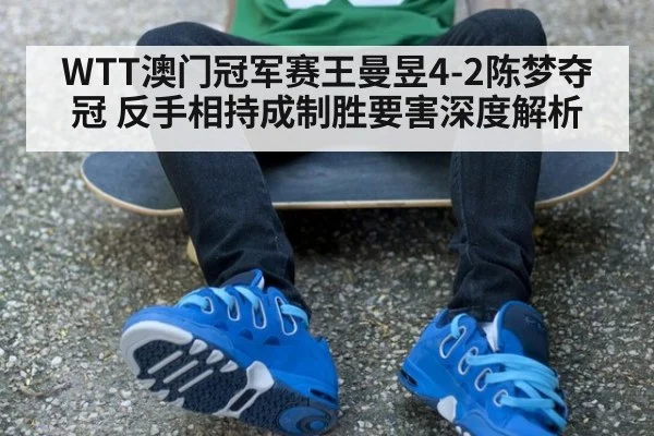 WTT澳门冠军赛王曼昱4-2陈梦夺冠 反手相持成制胜要害深度解析